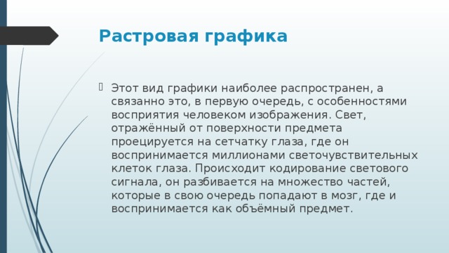 Растровая графика   Этот вид графики наиболее распространен, а связанно это, в первую очередь, с особенностями восприятия человеком изображения. Свет, отражённый от поверхности предмета проецируется на сетчатку глаза, где он воспринимается миллионами светочувствительных клеток глаза. Происходит кодирование светового сигнала, он разбивается на множество частей, которые в свою очередь попадают в мозг, где и воспринимается как объёмный предмет.  