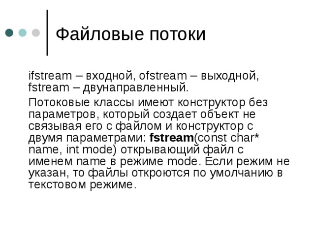  ifstream – входной, ofstream – выходной, fstream – двунаправленный.  Потоковые классы имеют конструктор без параметров, который создает объект не связывая его с файлом и конструктор с двумя параметрами:  fstream (const char* name, int mode) открывающий файл с именем name в режиме mode . Если режим не указан, то файлы откроются по умолчанию в текстовом режиме. 