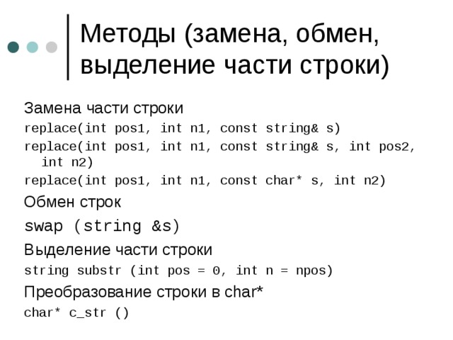 Замена части строки replace ( int pos1, int n1, const string& s) replace ( int pos1, int n1, const string& s, int pos2, int n2) replace ( int pos1, int n1, const char* s, int n2) Обмен строк swap (string &s) Выделение части строки string substr (int pos = 0, int n = npos) Преобразование строки в char* char* c_str () 