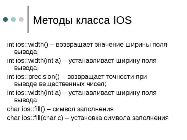 Методы класса IOS int ios::width() – возвращает значение ширины поля вывода ; int ios::width(int a) – устанавливает ширину поля вывода ; int ios::precision() – возвращает точности при выводе вещественных чисел ; int ios::width(int a) – устанавливает ширину поля вывода ; char ios::fill() – символ заполнения char ios::fill(char c) – установка символа заполнения 