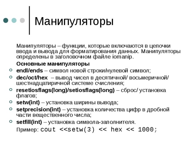  Манипуляторы – функции, которые включаются в цепочки ввода и вывода для форматирования данных. Манипуляторы определены в заголовочном файле iomanip .  Основные манипуляторы endl/ends – символ новой строки/нулевой символ; dec/oct/hex – вывод чисел в десятичной/ восьмеричной/ шестнадцатиричной системе счисления; resetiosflags(long)/setiosflags(long) – сброс/ установка флагов; setw(int) – установка ширины вывода; setprecision(int) – установка количества цифр в дробной части вещественного числа; setfill(int) – установка символа-заполнителя.  Пример: cout 
