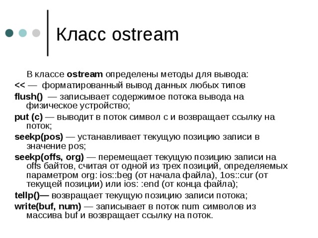 Класс ostream  В классе ostream определены методы для вывода:  — форматированный вывод данных любых типов flush() — записывает содержимое потока вывода на физическое устройство; put (с) — выводит в поток символ с и возвращает ссылку на поток; seekp(pos) — устанавливает текущую позицию записи в значение pos ; seekp(offs, org) — перемещает текущую позицию записи на offs байтов, считая от одной из трех позиций, определяемых параметром org : ios :: beg (от начала файла), 1 os :: cur (от текущей позиции) или ios : : end (от конца файла); tellp()— возвращает текущую позицию записи потока; write(buf, num) — записывает в поток num символов из массива buf и возвращает ссылку на поток. 