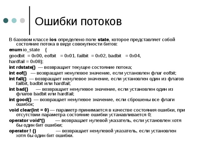 В базовом классе ios определено поле state , которое представляет собой состояние потока в виде совокупности битов: enum io_state { goodbit = 0x00, eofbit = 0x01. failbit = 0x02, badbit = 0x04, hardfail = 0x08 }; int rdstate () — возвращает текущее состояние потока; int eof () — возвращает ненулевое значение, если установлен флаг eofbit ; int fall () — возвращает ненулевое значение, если установлен один из флагов failbit , badbit или hardfail ; int bad () — возвращает ненулевое значение, если установлен один из флагов badbit или hardfail ; int good () — возвращает ненулевое значение, если сброшены все флаги ошибок; void clear ( int = 0) — параметр принимается в качестве состояния ошибки, при отсутствии параметра состояние ошибки устанавливается 0; operator void *() — возвращает нулевой указатель, если установлен хотя бы один бит ошибки; operator ! () — возвращает ненулевой указатель, если установлен хотя бы один бит ошибки. 