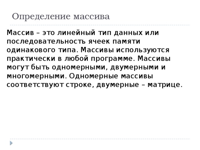 Определение массива Массив – это линейный тип данных или последовательность ячеек памяти одинакового типа. Массивы используются практически в любой программе. Массивы могут быть одномерными, двумерными и многомерными. Одномерные массивы соответствуют строке, двумерные – матрице. 