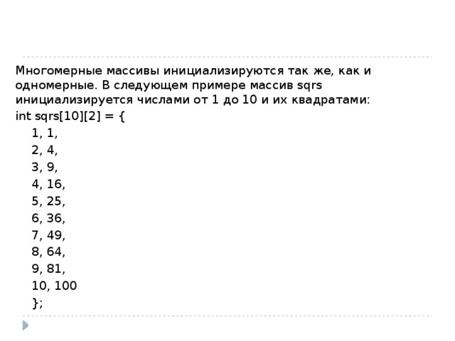 Многомерные массивы инициализируются так же, как и одномерные. В следующем примере массив sqrs инициализируется числами от 1 до 10 и их квадратами: int sqrs[10][2] = {   1, 1,    2, 4,   3, 9,    4, 16,    5, 25,    6, 36,    7, 49,    8, 64,    9, 81,    10, 100   }; 