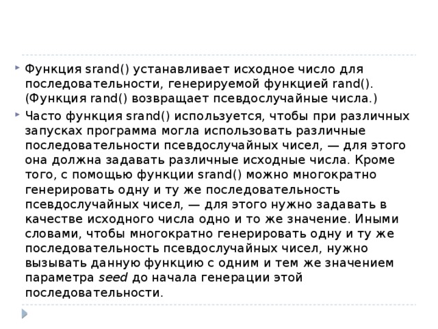Функция srand() устанавливает исходное число для последовательности, генерируемой функцией rand(). (Функция rand() возвращает псевдослучайные числа.) Часто функция srand() используется, чтобы при различных запусках программа могла использовать различные последовательности псевдослучайных чисел, — для этого она должна задавать различные исходные числа. Кроме того, с помощью функции srand() можно многократно генерировать одну и ту же последовательность псевдослучайных чисел, — для этого нужно задавать в качестве исходного числа одно и то же значение. Иными словами, чтобы многократно генерировать одну и ту же последовательность псевдослучайных чисел, нужно вызывать данную функцию с одним и тем же значением параметра seed до начала генерации этой последовательности. 