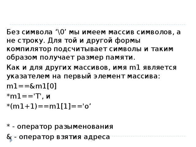 Без символа ‘\0’ мы имеем массив символов, а не строку. Для той и другой формы компилятор подсчитывает символы и таким образом получает размер памяти. Как и для других массивов, имя m1 является указателем на первый элемент массива: m1==&m1[0] *m1=='T', и *(m1+1)==m1[1]=='o’ * - оператор разыменования & - оператор взятия адреса 