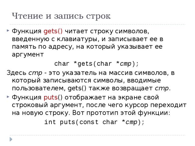 Чтение и запись строк Функция gets() читает строку символов, введенную с клавиатуры, и записывает ее в память по адресу, на который указывает ее аргумент char *gets(char * cmp ); Здесь cmp - это указатель на массив символов, в который записываются символы, вводимые пользователем, gets() также возвращает cmp . Функция puts () отображает на экране свой строковый аргумент, после чего курсор переходит на новую строку. Вот прототип этой функции: int puts(const char * cmp ); 