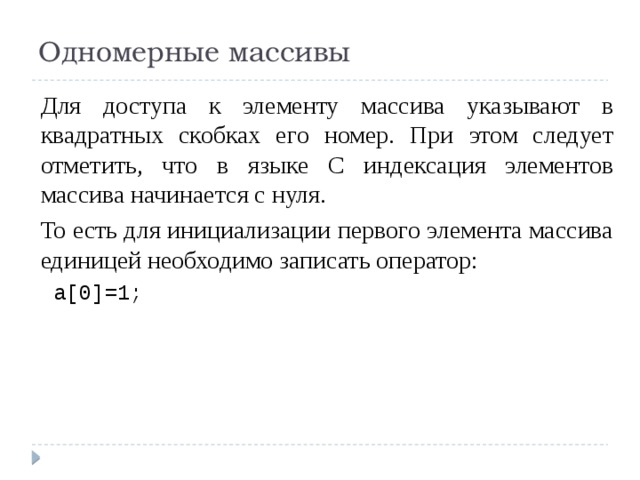 Одномерные массивы Для доступа к элементу массива указывают в квадратных скобках его номер. При этом следует отметить, что в языке С индексация элементов массива начинается с нуля. То есть для инициализации первого элемента массива единицей необходимо записать оператор:  a[0]=1; 