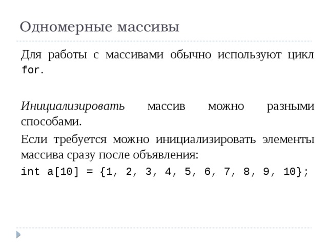 Одномерные массивы Для работы с массивами обычно используют цикл for .   Инициализировать массив можно разными способами. Если требуется можно инициализировать элементы массива сразу после объявления: int a[10] = {1, 2, 3, 4, 5, 6, 7, 8, 9, 10};   