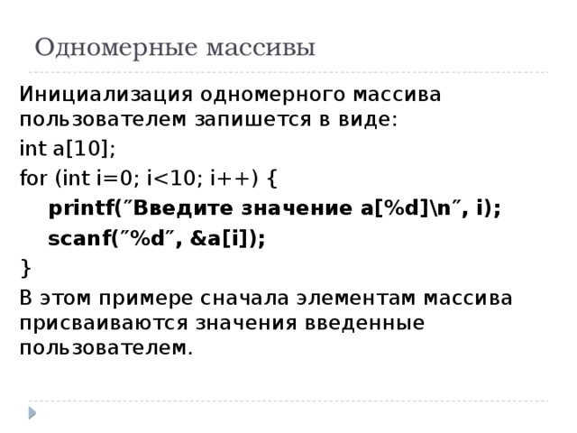 Одномерные массивы Инициализация одномерного массива пользователем запишется в виде: int a[10]; for (int i=0; i printf(″Введите значение a[%d]\n″, i);  scanf(″%d″, &a[i]); } В этом примере сначала элементам массива присваиваются значения введенные пользователем. 