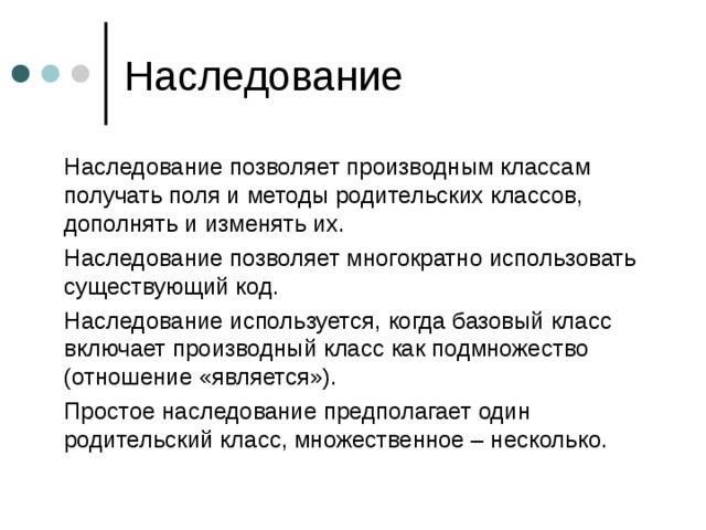  Наследование позволяет производным классам получать поля и методы родительских классов, дополнять и изменять их.  Наследование позволяет многократно использовать существующий код.  Наследование используется, когда базовый класс включает производный класс как подмножество (отношение «является»).  Простое наследование предполагает один родительский класс, множественное – несколько. 