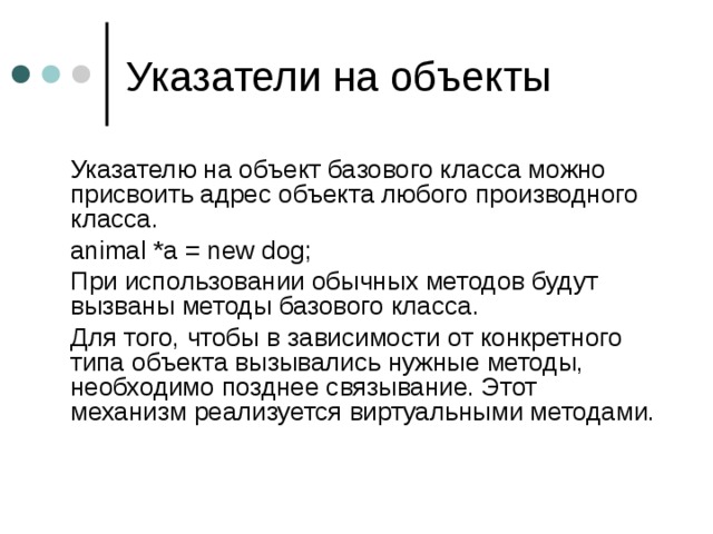  Указателю на объект базового класса можно присвоить адрес объекта любого производного класса.  animal * a = new dog;  При использовании обычных методов будут вызваны методы базового класса.  Для того, чтобы в зависимости от конкретного типа объекта вызывались нужные методы, необходимо позднее связывание. Этот механизм реализуется виртуальными методами. 