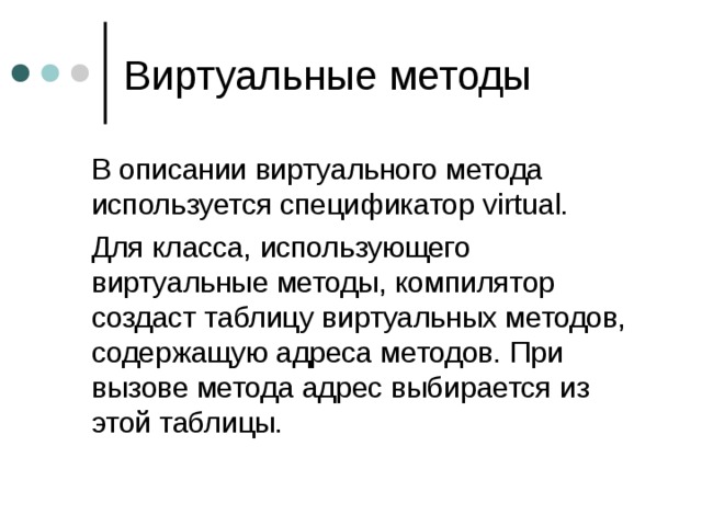  В описании виртуального метода используется спецификатор virtual.  Для класса, использующего виртуальные методы, компилятор создаст таблицу виртуальных методов, содержащую адреса методов. При вызове метода адрес выбирается из этой таблицы. 