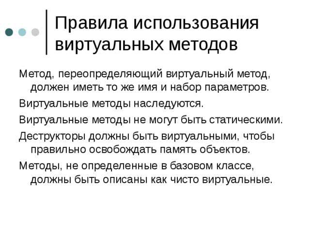 Метод, переопределяющий виртуальный метод, должен иметь то же имя и набор параметров. Виртуальные методы наследуются. Виртуальные методы не могут быть статическими. Деструкторы должны быть виртуальными, чтобы правильно освобождать память объектов. Методы, не определенные в базовом классе, должны быть описаны как чисто виртуальные. 
