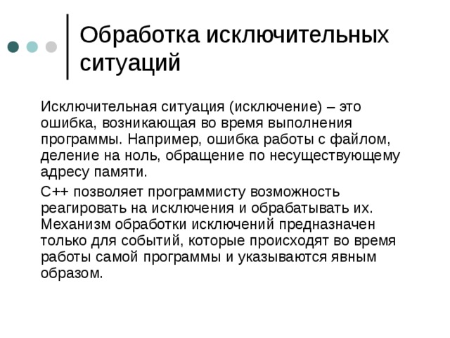 Обработка исключительных ситуаций   Исключительная ситуация (исключение) – это ошибка, возникающая во время выполнения программы. Например, ошибка работы с файлом, деление на ноль, обращение по несуществующему адресу памяти.  С++ позволяет программисту возможность реагировать на исключения и обрабатывать их. Механизм обработки исключений предназначен только для событий, которые происходят во время работы самой программы и указываются явным образом. 