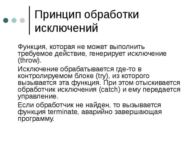  Функция, которая не может выполнить требуемое действие, генерирует исключение ( throw) .  Исключение обрабатывается где-то в контролируемом блоке ( try) , из которого вызывается эта функция.  При этом отыскивается обработчик исключения (catch) и ему передается управление.  Если обработчик не найден, то вызывается функция terminate, аварийно завершающая программу. 
