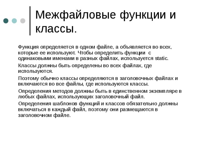 Межфайловые функции и классы.  Функция определяется в одном файле, а объявляется во всех, которые ее используют. Чтобы определить функции с одинаковыми именами в разных файлах, используется static.   Классы должны быть определены во всех файлах, где используются.  Поэтому обычно классы определяются в заголовочных файлах и включаются во все файлы, где используются классы.  Определения методов должны быть в единственном экземпляре в любых файлах, использующих заголовочный файл.   Определения шаблонов функций и классов обязательно должны включаться в каждый файл, поэтому они размещаются в заголовочном файле. 