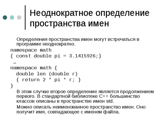 Неоднократное определение пространства имен  Определения пространства имен могут встречаться в программе неоднократно. namespace math { const double pi = 3.1415926;} … namespace math {  double len (double r)  { return 2 * pi * r; } }  В этом случае второе определение является продолжением первого. В стандартной библиотеке C++ большинство классов описаны в пространстве имен std.  Можно описать неименованное пространство имен. Оно получит имя, совпадающее с именем файла. 