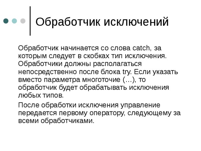  Обработчик начинается со слова catch, за которым следует в скобках тип исключения. Обработчики должны располагаться непосредственно после блока try. Если указать вместо параметра многоточие (…), то обработчик будет обрабатывать исключения любых типов.  После обработки исключения управление передается первому оператору, следующему за всеми обработчиками. 
