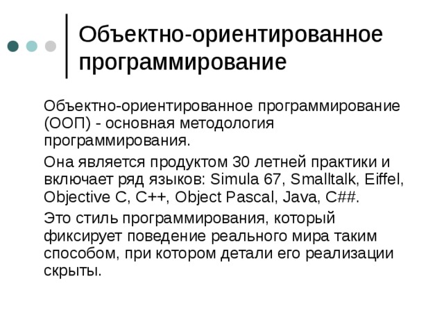 Объектно-ориентированное программирование  Объектно-ориентированное программирование (ООП) - основная методология программирования.  Она является продуктом 30 летней практики и включает ряд языков: Simula 67, Smalltalk, Eiffel, Objective C, C++, Object Pascal, Java, C## .  Это стиль программирования, который фиксирует поведение реального мира таким способом, при котором детали его реализации скрыты. 