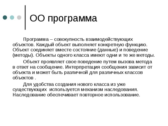   Программа – совокупность взаимодействующих объектов. Каждый объект выполняет конкретную функцию. Объект соединяет вместе состояние (данные) и поведение (методы). Объекты одного класса имеют одни и те же методы.   Объект проявляет свое поведение путем вызова метода в ответ на сообщение. Интерпретация сообщения зависит от объекта и может быть различной для различных классов объектов .   Для удобства создания нового класса из уже существующих используется механизм наследования. Наследование обеспечивает повторное использование. 