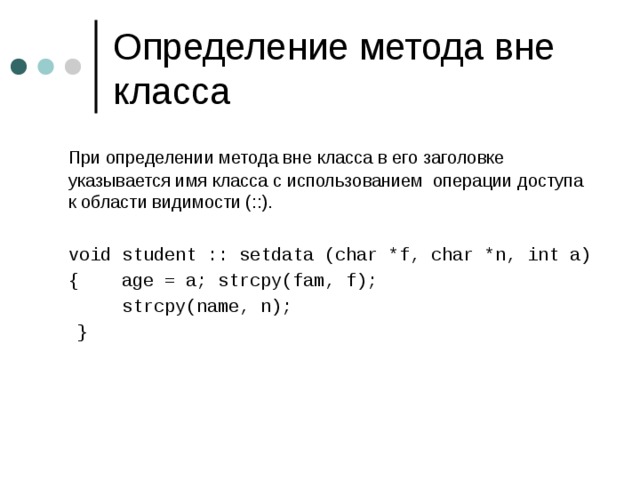  При определении метода вне класса в его заголовке указывается имя класса с использованием операции доступа к области видимости ( ::).  void student :: setdata (char *f, char *n, int a)  { age = a; strcpy(fam, f);   strcpy(name, n);   } 