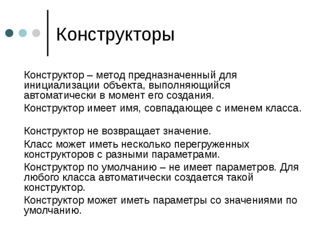  Конструктор – метод предназначенный для инициализации объекта, выполняющийся автоматически в момент его создания.  Конструктор имеет имя, совпадающее с именем класса.    Конструктор не возвращает значение.  Класс может иметь несколько перегруженных конструкторов с разными параметрами.  Конструктор по умолчанию – не имеет параметров. Для любого класса автоматически создается такой конструктор.  Конструктор может иметь параметры со значениями по умолчанию. 