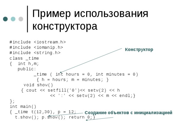 #include  #include  #include  class _time { int h,m;  public:  _time ( int hours = 0, int minutes = 0)  { h = hours; m = minutes; }    void show()     { cout   }; int main() { _time t(12,30), p = 12;  t.show(); p.show(); return 0;} Конструктор Создание объектов с инициализацией 