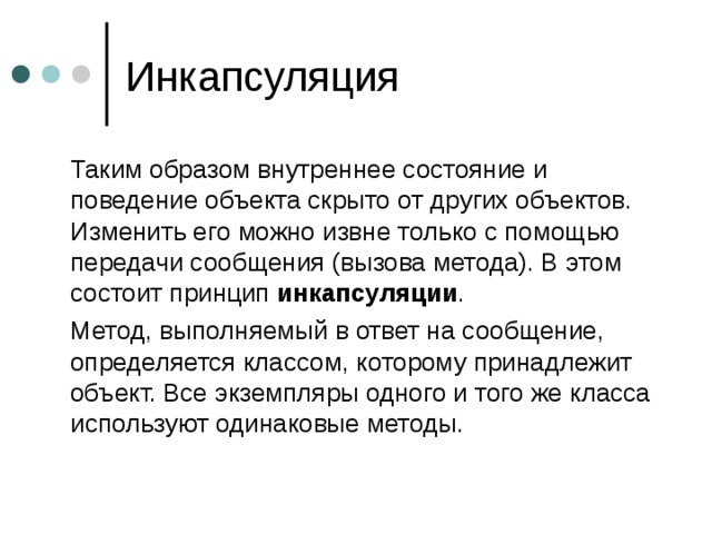  Таким образом внутреннее состояние и поведение объекта скрыто от других объектов. Изменить его можно извне только с помощью передачи сообщения (вызова метода). В этом состоит принцип инкапсуляции .  Метод, выполняемый в ответ на сообщение, определяется классом, которому принадлежит объект. Все экземпляры одного и того же класса используют одинаковые методы. 