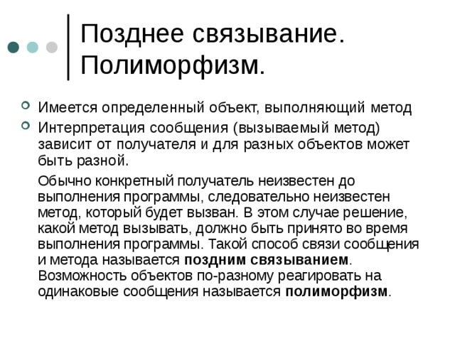 Имеется определенный объект, выполняющий метод Интерпретация сообщения (вызываемый метод) зависит от получателя и для разных объектов может быть разной.  Обычно конкретный получатель неизвестен до выполнения программы, следовательно неизвестен метод, который будет вызван. В этом случае решение, какой метод вызывать, должно быть принято во время выполнения программы. Такой способ связи сообщения и метода называется поздним связыванием . Возможность объектов по-разному реагировать на одинаковые сообщения называется полиморфизм . 