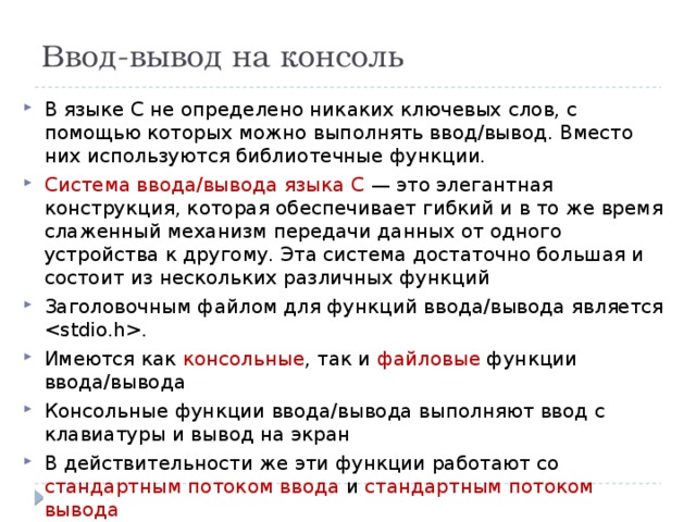 Ввод-вывод на консоль В языке С не определено никаких ключевых слов, с помощью которых можно выполнять ввод/вывод. Вместо них используются библиотечные функции. Система ввода/вывода языка С — это элегантная конструкция, которая обеспечивает гибкий и в то же время слаженный механизм передачи данных от одного устройства к другому. Эта система достаточно большая и состоит из нескольких различных функций Заголовочным файлом для функций ввода/вывода является . Имеются как консольные , так и файловые функции ввода/вывода Консольные функции ввода/вывода выполняют ввод с клавиатуры и вывод на экран В действительности же эти функции работают со стандартным потоком ввода и стандартным потоком вывода 