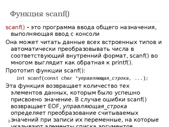 Функция scanf() scanf() - это программа ввода общего назначения, выполняющая ввод с консоли Она может читать данные всех встроенных типов и автоматически преобразовывать числа в соответствующий внутренний формат, scanf() во многом выглядит как обратная к printf(). Прототип функции scanf(): int scanf(const char * управляющая_строка , ...); Эта функция возвращает количество тех элементов данных, которым было успешно присвоено значение. В случае ошибки scanf() возвращает EOF, управляющая_строка определяет преобразование считываемых значений при записи их переменные, на которые указывают элементы списка аргументов 