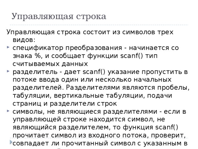 Управляющая строка Управляющая строка состоит из символов трех видов: спецификатор преобразования - начинается со знака %, и сообщает функции scanf() тип считываемых данных разделитель - дает scanf() указание пропустить в потоке ввода один или несколько начальных разделителей. Разделителями являются пробелы, табуляции, вертикальные табуляции, подачи страниц и разделители строк символы, не являющиеся разделителями - если в управляющей строке находится символ, не являющийся разделителем, то функция scanf() прочитает символ из входного потока, проверит, совпадает ли прочитанный символ с указанным в управляющей строке, и в случае совпадения пропустит прочитанный символ 
