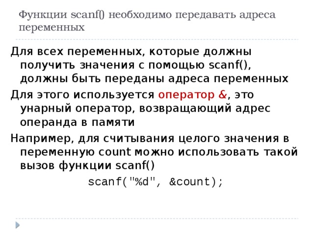 Функции scanf() необходимо передавать адреса переменных Для всех переменных, которые должны получить значения с помощью scanf(), должны быть переданы адреса переменных Для этого используется оператор & , это унарный оператор, возвращающий адрес операнда в памяти Например, для считывания целого значения в переменную count можно использовать такой вызов функции scanf() scanf(