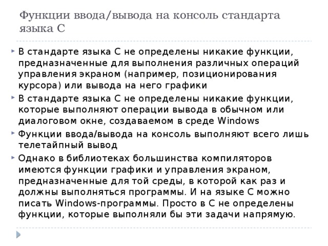 Функции ввода/вывода на консоль стандарта языка С В стандарте языка С не определены никакие функции, предназначенные для выполнения различных операций управления экраном (например, позиционирования курсора) или вывода на него графики В стандарте языка С не определены никакие функции, которые выполняют операции вывода в обычном или диалоговом окне, создаваемом в среде Windows Функции ввода/вывода на консоль выполняют всего лишь телетайпный вывод Однако в библиотеках большинства компиляторов имеются функции графики и управления экраном, предназначенные для той среды, в которой как раз и должны выполняться программы. И на языке С можно писать Windows-программы. Просто в С не определены функции, которые выполняли бы эти задачи напрямую. 
