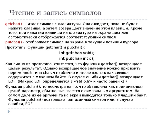 Чтение и запись символов getchar() - читает символ с клавиатуры. Она ожидает, пока не будет нажата клавиша, а затем возвращает значение этой клавиши. Кроме того, при нажатии клавиши на клавиатуре на экране дисплея автоматически отображается соответствующий символ putchar() - отображает символ на экране в текущей позиции курсора Прототипы функций getchar() и putchar(): int getchar(void); int putchar(int c ); Как видно из прототипа, считается, что функция getchar() возвращает целый результат. Однако возвращаемое значение можно присвоить переменной типа char, что обычно и делается, так как символ содержится в младшем байте. В случае ошибки getchar() возвращает EOF. (Макрос EOF определяется в  и часто равен -1.) Функция putchar(), то несмотря на то, что объявлена как принимающая целый параметр, обычно вызывается с символьным аргументом. На самом деле из ее аргумента на экран выводится только младший байт. Функция putchar() возвращает записанный символ или, в случае ошибки, EOF. 