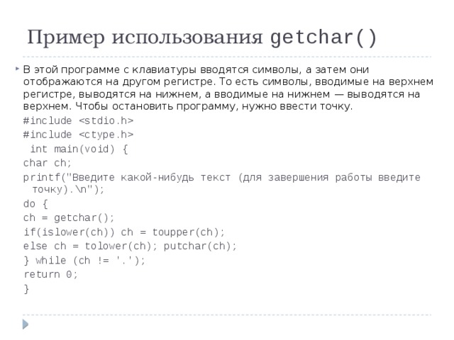 Пример использования getchar() В этой программе с клавиатуры вводятся символы, а затем они отображаются на другом регистре. То есть символы, вводимые на верхнем регистре, выводятся на нижнем, а вводимые на нижнем — выводятся на верхнем. Чтобы остановить программу, нужно ввести точку. #include  #include   int main(void) { char ch; printf(