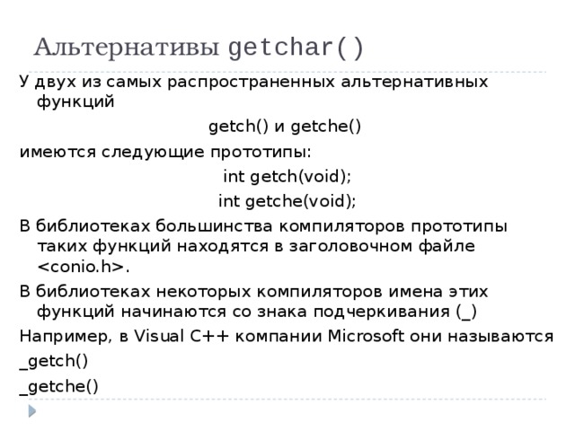 Альтернативы getchar() У двух из самых распространенных альтернативных функций getch() и getche() имеются следующие прототипы: int getch(void); int getche(void); В библиотеках большинства компиляторов прототипы таких функций находятся в заголовочном файле . В библиотеках некоторых компиляторов имена этих функций начинаются со знака подчеркивания (_) Например, в Visual C++ компании Microsoft они называются _getch() _getche() 