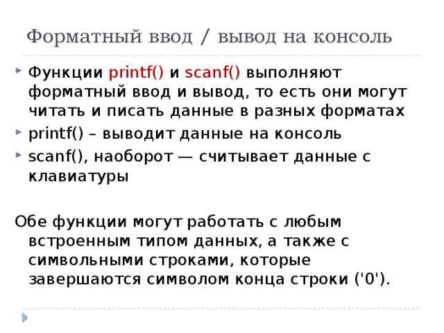 Форматный ввод / вывод на консоль Функции printf() и scanf() выполняют форматный ввод и вывод, то есть они могут читать и писать данные в разных форматах printf() – выводит данные на консоль scanf(), наоборот — считывает данные с клавиатуры Обе функции могут работать с любым встроенным типом данных, а также с символьными строками, которые завершаются символом конца строки ('0'). 