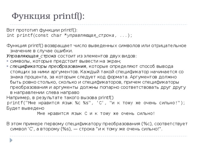 Функция printf(): Вот прототип функции printf(): int printf(const char * управляющая_строка , ...); Функция printf() возвращает число выведенных символов или отрицательное значение в случае ошибки. Управляющая_строка состоит из элементов двух видов: символы, которые предстоит вывести на экран; спецификаторы преобразования , которые определяют способ вывода стоящих за ними аргументов. Каждый такой спецификатор начинается со знака процента, за которым следует код формата. Аргументов должно быть ровно столько, сколько и спецификаторов, причем спецификаторы преобразования и аргументы должны попарно соответствовать друг другу в направлении слева направо Например, в результате такого вызова printf() printf(