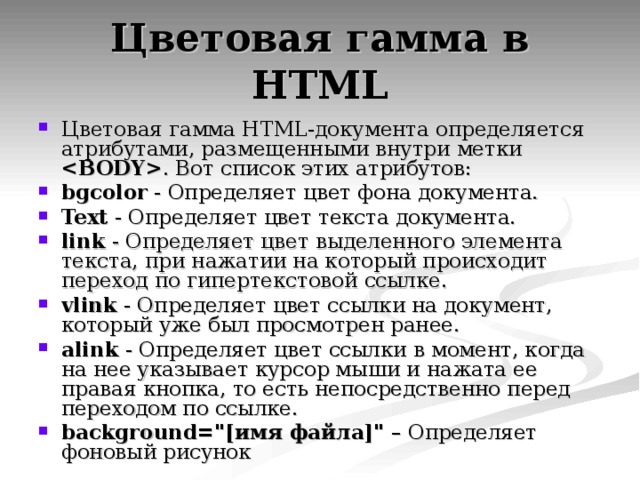 Цветовая гамма в HTML Цветовая гамма HTML-документа определяется атрибутами, размещенными внутри метки  . Вот список этих атрибутов: bgcolor - Определяет цвет фона документа. Text - Определяет цвет текста документа. link - Определяет цвет выделенного элемента текста, при нажатии на который происходит переход по гипертекстовой ссылке. vlink - Определяет цвет ссылки на документ, который уже был просмотрен ранее. alink - Определяет цвет ссылки в момент, когда на нее указывает курсор мыши и нажата ее правая кнопка, то есть непосредственно перед переходом по ссылке. background=