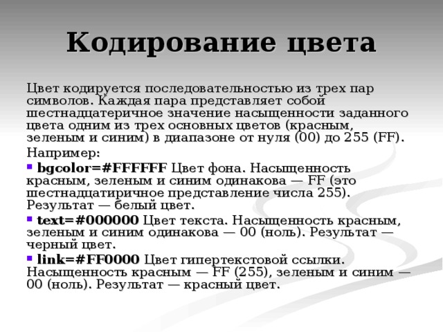 Цвет кодируется последовательностью из трех пар символов. Каждая пара представляет собой шестнадцатеричное значение насыщенности заданного цвета одним из трех основных цветов (красным, зеленым и синим) в диапазоне от нуля (00) до 255 (FF). Например:  bgcolor=#FFFFFF Цвет фона. Насыщенность красным, зеленым и синим одинакова — FF (это шестнадцатиричное представление числа 255). Результат — белый цвет.  text=#000000 Цвет текста. Насыщенность красным, зеленым и синим одинакова — 00 (ноль). Результат — черный цвет.  link=#FF0000 Цвет гипертекстовой ссылки. Насыщенность красным — FF (255), зеленым и синим — 00 (ноль). Результат — красный цвет. 