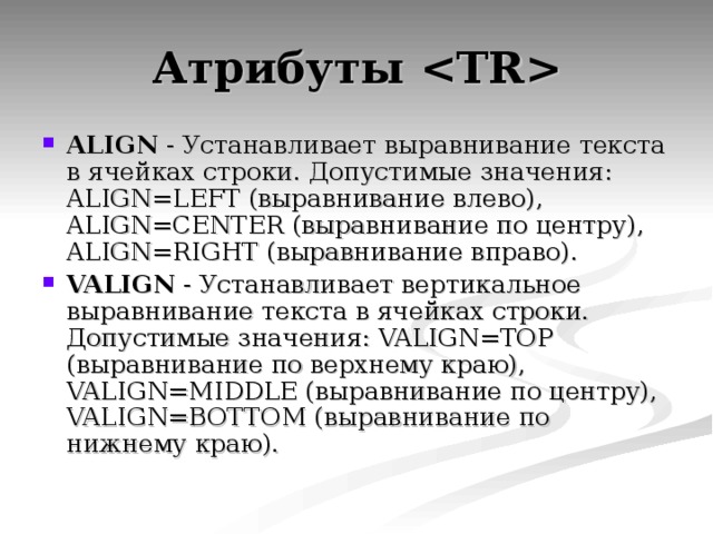 Атрибуты  ALIGN - Устанавливает выравнивание текста в ячейках строки. Допустимые значения: ALIGN=LEFT (выравнивание влево), ALIGN=CENTER (выравнивание по центру), ALIGN=RIGHT (выравнивание вправо). VALIGN - Устанавливает вертикальное выравнивание текста в ячейках строки. Допустимые значения: VALIGN=TOP (выравнивание по верхнему краю), VALIGN=MIDDLE (выравнивание по центру), VALIGN=BOTTOM (выравнивание по нижнему краю). 