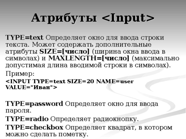 Атрибуты  TYPE=text Определяет окно для ввода строки текста. Может содержать дополнительные атрибуты SIZE=[число] (ширина окна ввода в символах) и MAXLENGTH=[число] (максимально допустимая длина вводимой строки в символах). Пример:    TYPE=password Определяет окно для ввода пароля. TYPE=radio Определяет радиокнопку. TYPE=checkbox Определяет квадрат, в котором можно сделать пометку. 