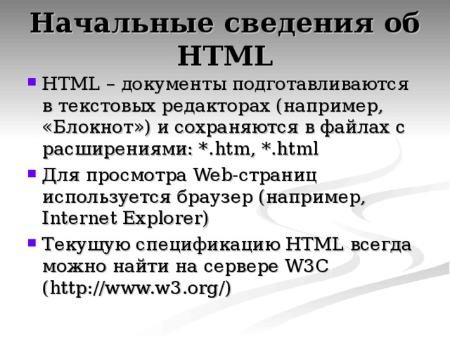 Начальные сведения об HTML HTML – документы подготавливаются в текстовых редакторах (например,  «Блокнот») и сохраняются в файлах с расширениями: *. htm , *.html Для просмотра Web- страниц используется браузер (например, Internet Explorer) Текущую спецификацию HTML всегда можно найти на сервере W3C (http://www.w3.org/) 