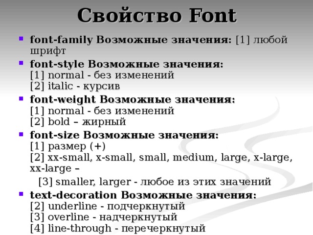 Свойство Font font-family  Возможные значения:  [1] любой шрифт font-style  Возможные значения:  [1] normal - без изменений  [2] italic - курсив font-weight  Возможные значения:  [1] normal - без изменений  [2] bold – жирный font-size  Возможные значения:  [1] размер (+)  [2] xx-small, x-small, small, medium, large, x-large, xx-large –  [3] smaller, larger - любое из этих значений text-decoration  Возможные значения:  [2] underline - подчеркнутый  [3] overline - надчеркнутый  [4] line-through - перечеркнутый 