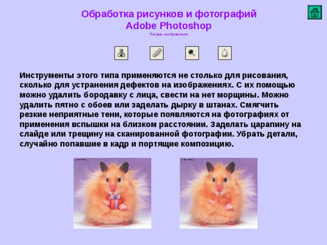 Обработка рисунков и фотографий  Adobe Photoshop Ретушь изображения   Инструменты этого типа применяются не столько для рисования, сколько для устранения дефектов на изображениях. С их помощью можно удалить бородавку с лица, свести на нет морщины . Можно удалить пятно с обоев или заделать дырку в штанах. Смягчить резкие неприятные тени, которые появляются на фотографиях от применения вспышки на близком расстоянии. Заделать царапину на слайде или трещину на сканированной фотографии. Убрать детали, случайно попавшие в кадр и портящие композицию .         