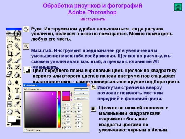 Обработка рисунков и фотографий  Adobe Photoshop Инструменты   Рука. Инструментом удобно пользоваться, когда рисунок увеличен, целиком в окне не помещается. Можно посмотреть любую его часть.   Масштаб. Инструмент предназначен для увеличения и уменьшения масштаба изображения. Щелкая по рисунку, мы сможем увеличивать масштаб, а щелкая с клавишей Alt -уменьшать.   Цвет переднего плана и фоновый цвет. Щелчок по квадратику первого или второго цвета в панели инструментов открывает диалоговое окно - самое универсальное орудие подбора цвета. Изогнутая  стрелочка вверху позволит поменять местами передний и фоновый цвета. Щелчок по нижней кнопочке с маленькими квадратиками «заряжает» большие квадраты цветами по умолчанию: черным и белым.    