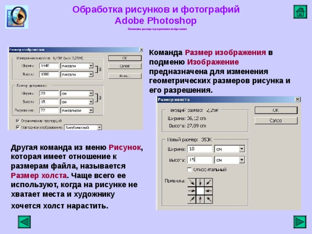 Обработка рисунков и фотографий  Adobe Photoshop Изменение размера и разрешения изображения   Команда Размер изображения в подменю Изображение предназначена для изменения геометрических размеров рисунка и его разрешения.     Другая команда из меню Рисунок , которая имеет отношение к размерам файла, называется Размер холста . Чаще всего ее используют, когда на рисунке не хватает места и художнику хочется холст нарастить.     